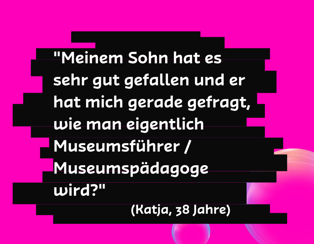 "Meinem Sohn hat es sehr gut gefallen und er hat mich gerade gefragt, wie man eigentlich Museumsführer / Museumspädagoge wird?" - Katja, 38 Jahre